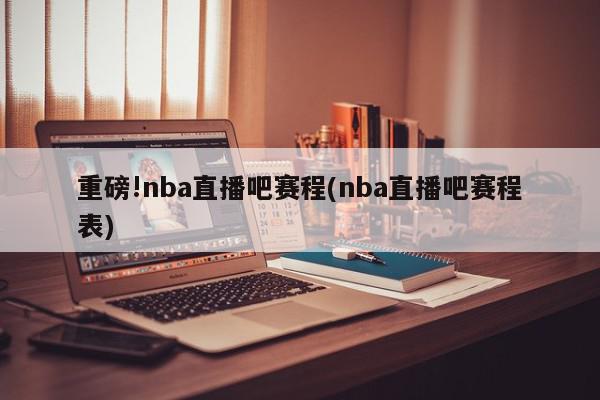 重磅!nba直播吧赛程(nba直播吧赛程表)