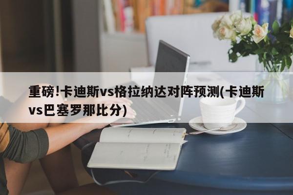 重磅!卡迪斯vs格拉纳达对阵预测(卡迪斯vs巴塞罗那比分)