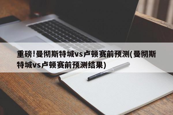 重磅!曼彻斯特城vs卢顿赛前预测(曼彻斯特城vs卢顿赛前预测结果)