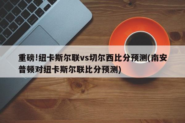 重磅!纽卡斯尔联vs切尔西比分预测(南安普顿对纽卡斯尔联比分预测)