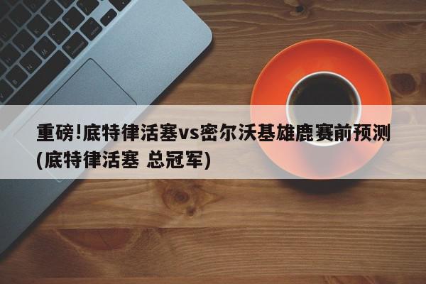 重磅!底特律活塞vs密尔沃基雄鹿赛前预测(底特律活塞 总冠军)