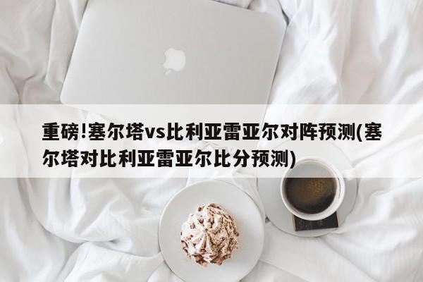 重磅!塞尔塔vs比利亚雷亚尔对阵预测(塞尔塔对比利亚雷亚尔比分预测)