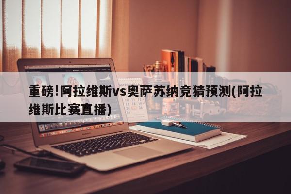 重磅!阿拉维斯vs奥萨苏纳竞猜预测(阿拉维斯比赛直播)