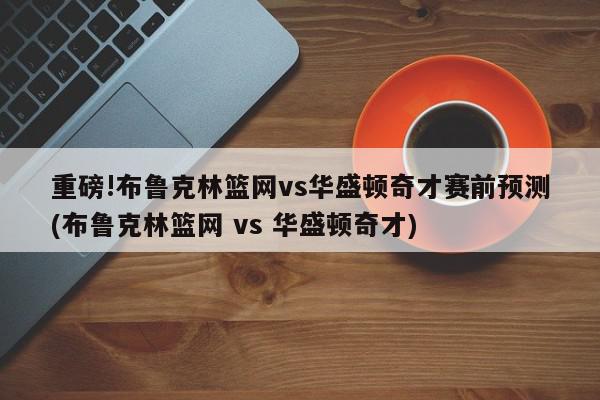 重磅!布鲁克林篮网vs华盛顿奇才赛前预测(布鲁克林篮网 vs 华盛顿奇才)