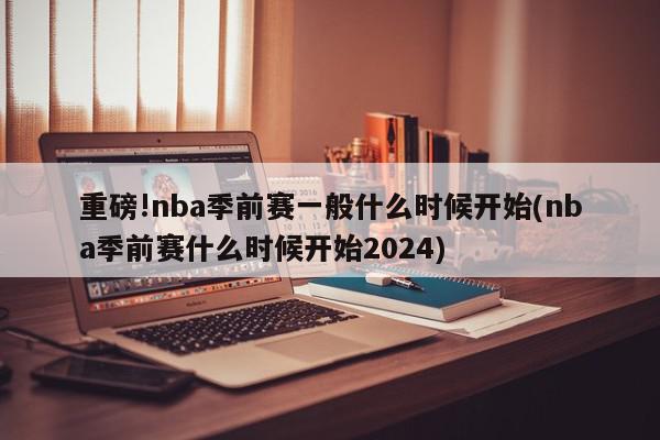 重磅!nba季前赛一般什么时候开始(nba季前赛什么时候开始2024)