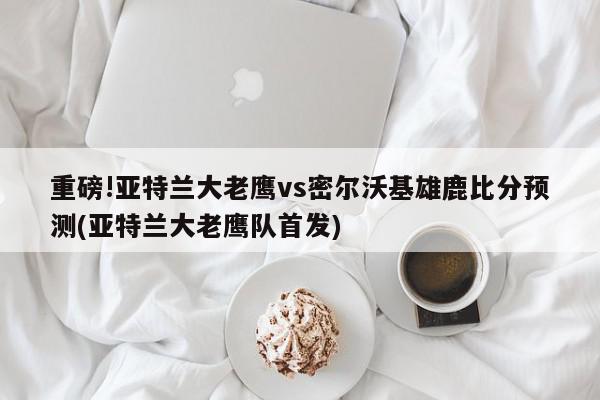 重磅!亚特兰大老鹰vs密尔沃基雄鹿比分预测(亚特兰大老鹰队首发)