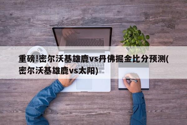 重磅!密尔沃基雄鹿vs丹佛掘金比分预测(密尔沃基雄鹿vs太阳)