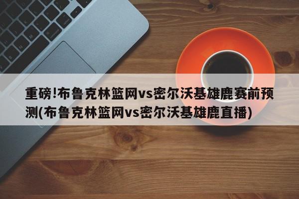 重磅!布鲁克林篮网vs密尔沃基雄鹿赛前预测(布鲁克林篮网vs密尔沃基雄鹿直播)