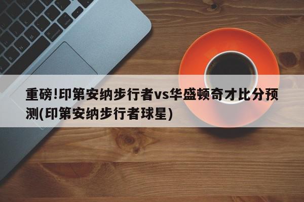 重磅!印第安纳步行者vs华盛顿奇才比分预测(印第安纳步行者球星)