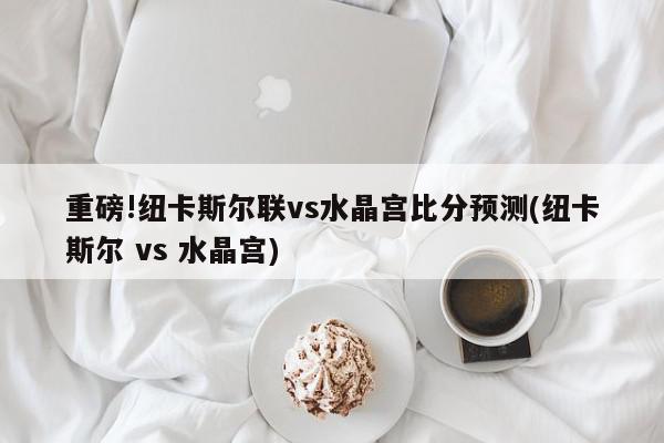 重磅!纽卡斯尔联vs水晶宫比分预测(纽卡斯尔 vs 水晶宫)