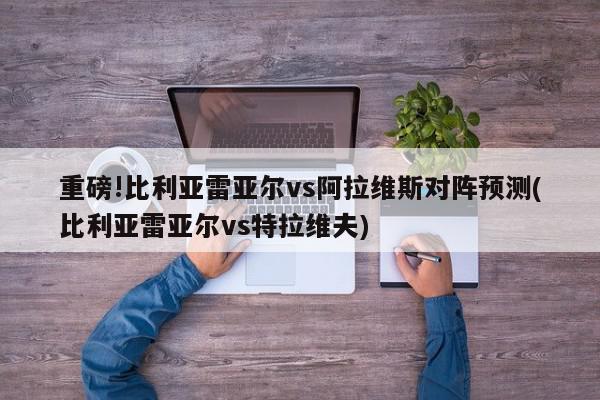 重磅!比利亚雷亚尔vs阿拉维斯对阵预测(比利亚雷亚尔vs特拉维夫)