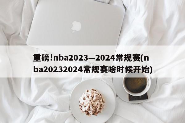 重磅!nba2023—2024常规赛(nba20232024常规赛啥时候开始)