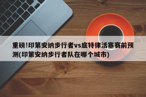 重磅!印第安纳步行者vs底特律活塞赛前预测(印第安纳步行者队在哪个城市)