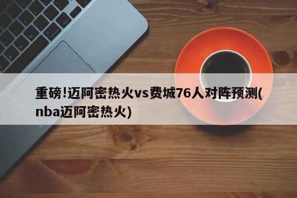 重磅!迈阿密热火vs费城76人对阵预测(nba迈阿密热火)