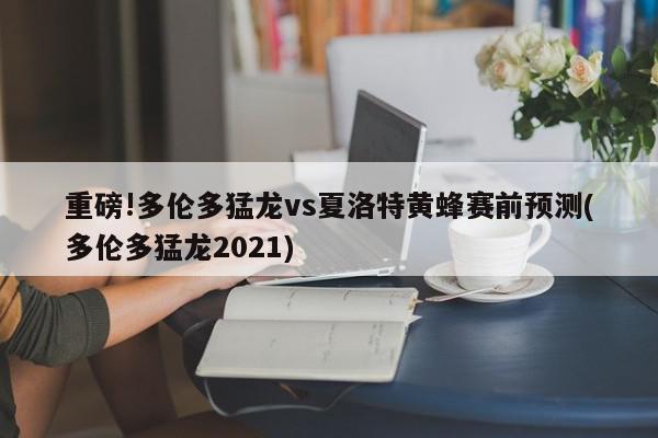 重磅!多伦多猛龙vs夏洛特黄蜂赛前预测(多伦多猛龙2021)