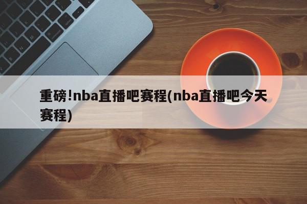 重磅!nba直播吧赛程(nba直播吧今天赛程)