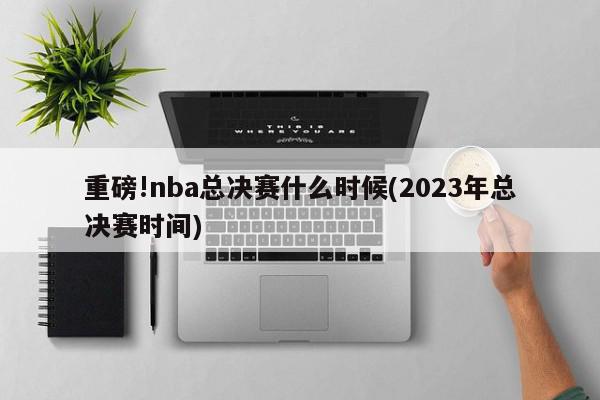 重磅!nba总决赛什么时候(2023年总决赛时间)