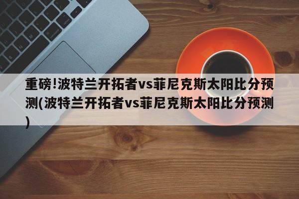 重磅!波特兰开拓者vs菲尼克斯太阳比分预测(波特兰开拓者vs菲尼克斯太阳比分预测)