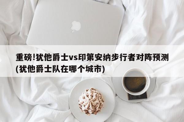 重磅!犹他爵士vs印第安纳步行者对阵预测(犹他爵士队在哪个城市)