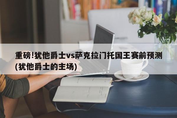 重磅!犹他爵士vs萨克拉门托国王赛前预测(犹他爵士的主场)