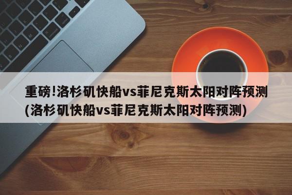 重磅!洛杉矶快船vs菲尼克斯太阳对阵预测(洛杉矶快船vs菲尼克斯太阳对阵预测)