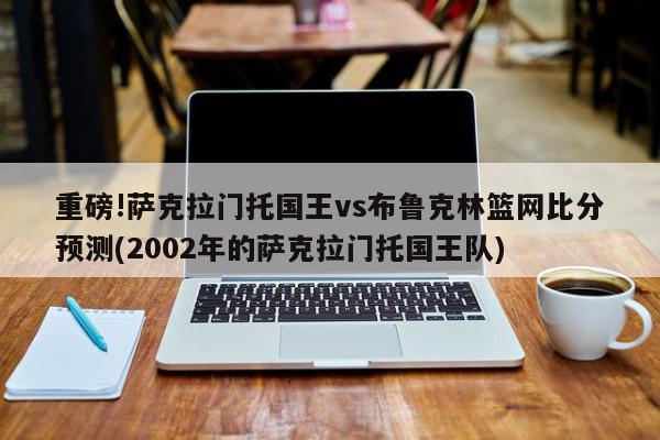 重磅!萨克拉门托国王vs布鲁克林篮网比分预测(2002年的萨克拉门托国王队)