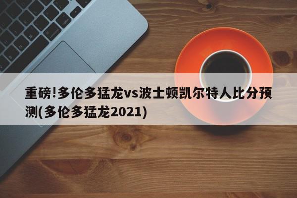 重磅!多伦多猛龙vs波士顿凯尔特人比分预测(多伦多猛龙2021)