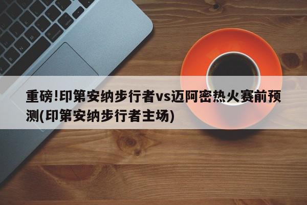 重磅!印第安纳步行者vs迈阿密热火赛前预测(印第安纳步行者主场)