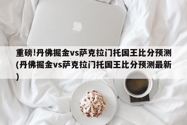 重磅!丹佛掘金vs萨克拉门托国王比分预测(丹佛掘金vs萨克拉门托国王比分预测最新)