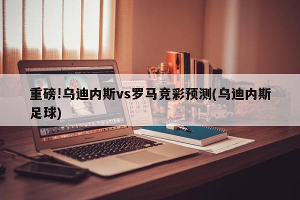 重磅!乌迪内斯vs罗马竞彩预测(乌迪内斯足球)