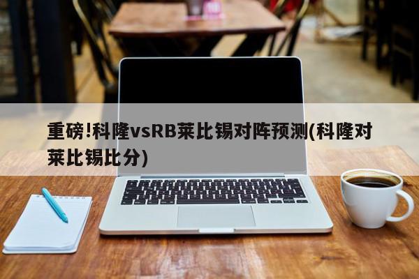 重磅!科隆vsRB莱比锡对阵预测(科隆对莱比锡比分)