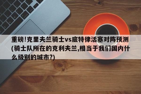 重磅!克里夫兰骑士vs底特律活塞对阵预测(骑士队所在的克利夫兰,相当于我们国内什么级别的城市?)