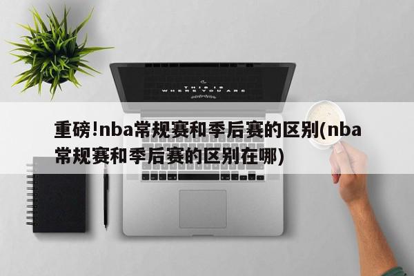 重磅!nba常规赛和季后赛的区别(nba常规赛和季后赛的区别在哪)