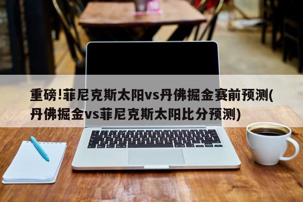 重磅!菲尼克斯太阳vs丹佛掘金赛前预测(丹佛掘金vs菲尼克斯太阳比分预测)