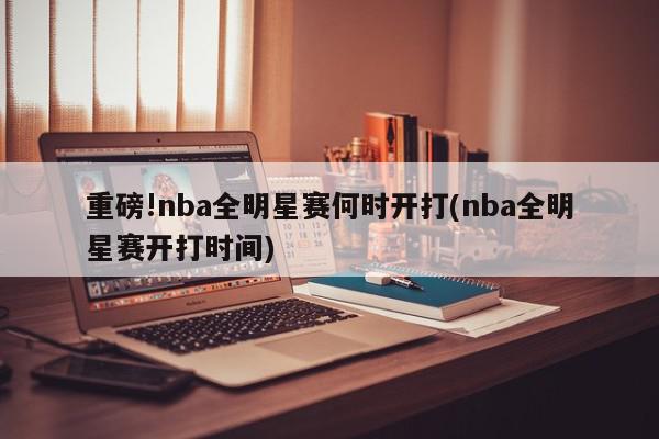 重磅!nba全明星赛何时开打(nba全明星赛开打时间)