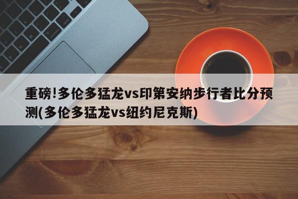 重磅!多伦多猛龙vs印第安纳步行者比分预测(多伦多猛龙vs纽约尼克斯)