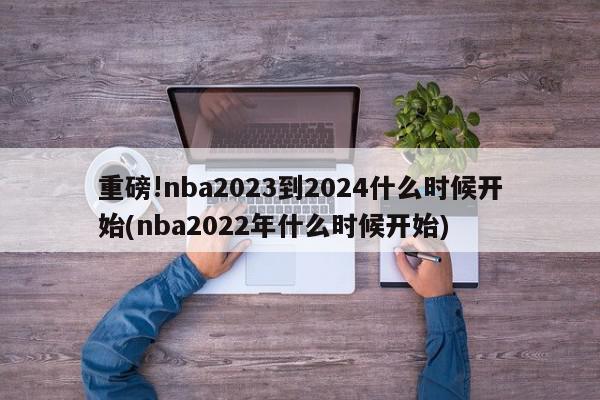 重磅!nba2023到2024什么时候开始(nba2022年什么时候开始)