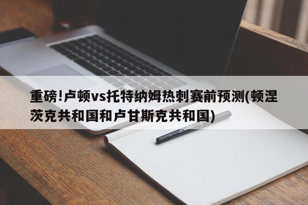 重磅!卢顿vs托特纳姆热刺赛前预测(顿涅茨克共和国和卢甘斯克共和国)