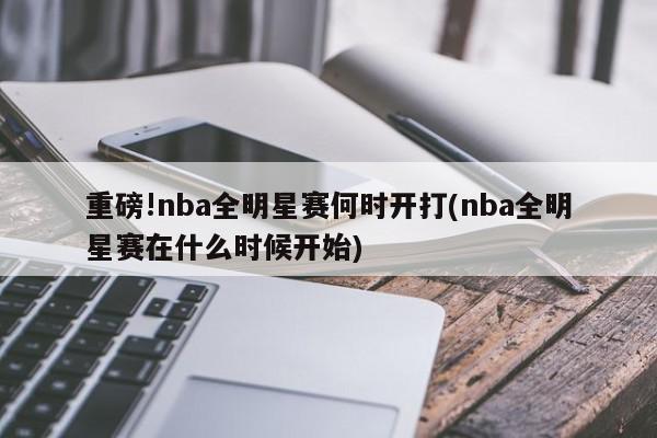 重磅!nba全明星赛何时开打(nba全明星赛在什么时候开始)