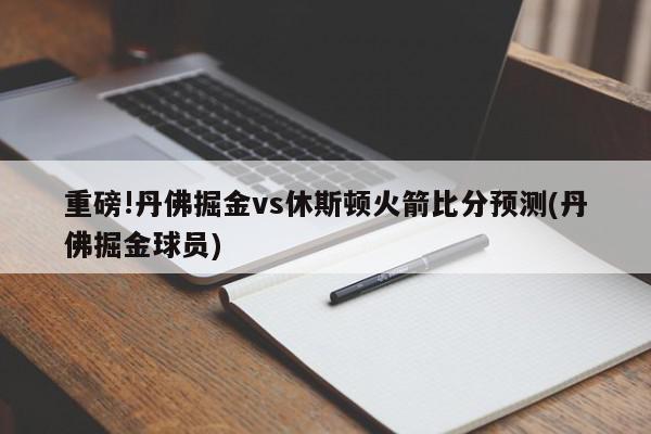 重磅!丹佛掘金vs休斯顿火箭比分预测(丹佛掘金球员)