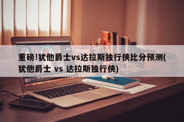 重磅!犹他爵士vs达拉斯独行侠比分预测(犹他爵士 vs 达拉斯独行侠)