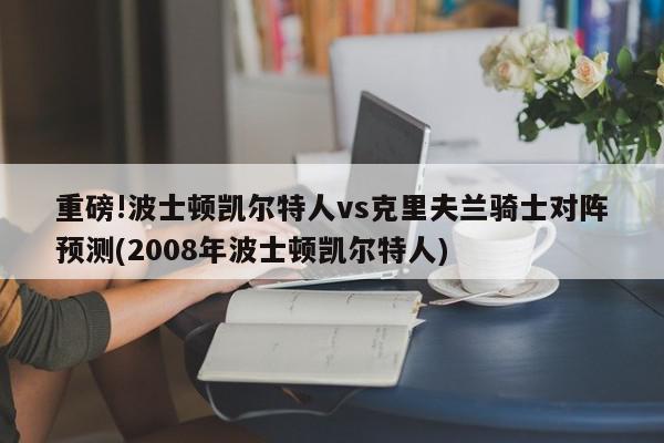 重磅!波士顿凯尔特人vs克里夫兰骑士对阵预测(2008年波士顿凯尔特人)