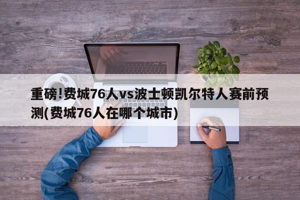 重磅!费城76人vs波士顿凯尔特人赛前预测(费城76人在哪个城市)