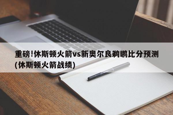 重磅!休斯顿火箭vs新奥尔良鹈鹕比分预测(休斯顿火箭战绩)