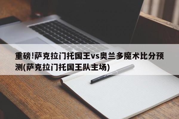 重磅!萨克拉门托国王vs奥兰多魔术比分预测(萨克拉门托国王队主场)