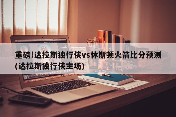 重磅!达拉斯独行侠vs休斯顿火箭比分预测(达拉斯独行侠主场)