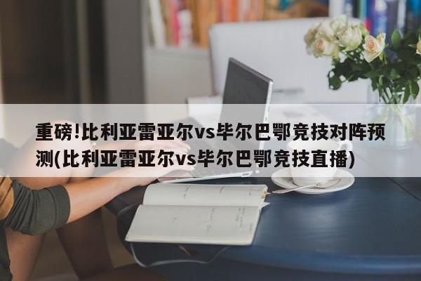 重磅!比利亚雷亚尔vs毕尔巴鄂竞技对阵预测(比利亚雷亚尔vs毕尔巴鄂竞技直播)