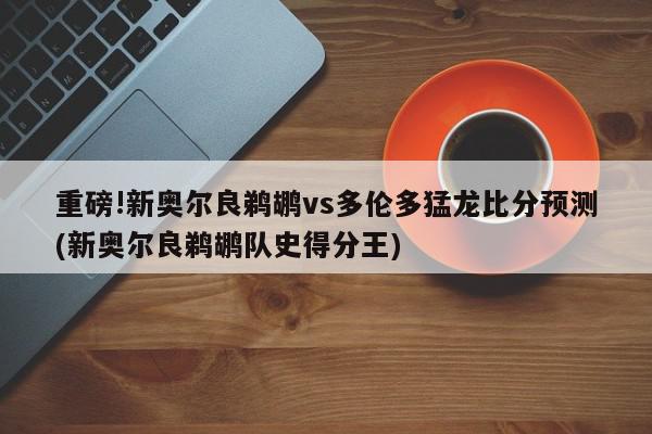 重磅!新奥尔良鹈鹕vs多伦多猛龙比分预测(新奥尔良鹈鹕队史得分王)