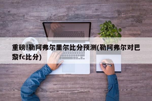 重磅!勒阿弗尔里尔比分预测(勒阿弗尔对巴黎fc比分)