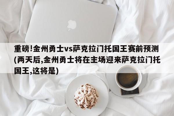 重磅!金州勇士vs萨克拉门托国王赛前预测(两天后,金州勇士将在主场迎来萨克拉门托国王,这将是)